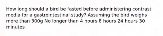 How long should a bird be fasted before administering contrast media for a gastrointestinal study? Assuming the bird weighs more than 300g No longer than 4 hours 8 hours 24 hours 30 minutes