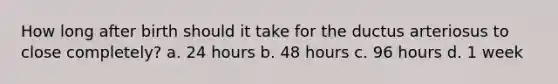 How long after birth should it take for the ductus arteriosus to close completely? a. 24 hours b. 48 hours c. 96 hours d. 1 week