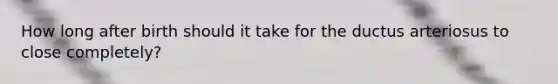 How long after birth should it take for the ductus arteriosus to close completely?