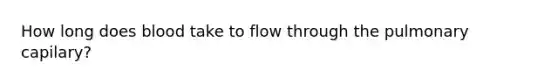 How long does blood take to flow through the pulmonary capilary?