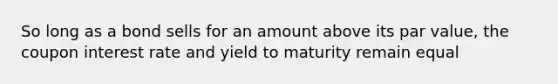 So long as a bond sells for an amount above its par value, the coupon interest rate and yield to maturity remain equal