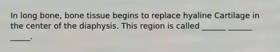 In long bone, bone tissue begins to replace hyaline Cartilage in the center of the diaphysis. This region is called ______ ______ _____.