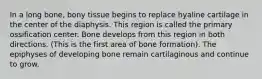 In a long bone, bony tissue begins to replace hyaline cartilage in the center of the diaphysis. This region is called the primary ossification center. Bone develops from this region in both directions. (This is the first area of bone formation). The epiphyses of developing bone remain cartilaginous and continue to grow.