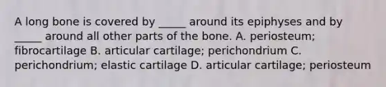 A long bone is covered by _____ around its epiphyses and by _____ around all other parts of the bone. A. periosteum; fibrocartilage B. articular cartilage; perichondrium C. perichondrium; elastic cartilage D. articular cartilage; periosteum