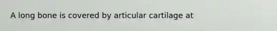 A long bone is covered by articular cartilage at