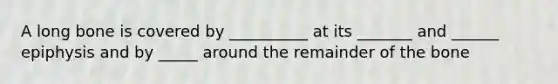 A long bone is covered by __________ at its _______ and ______ epiphysis and by _____ around the remainder of the bone