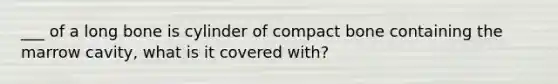 ___ of a long bone is cylinder of compact bone containing the marrow cavity, what is it covered with?