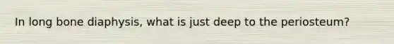 In long bone diaphysis, what is just deep to the periosteum?