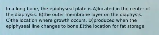 In a long bone, the epiphyseal plate is A)located in the center of the diaphysis. B)the outer membrane layer on the diaphysis. C)the location where growth occurs. D)produced when the epiphyseal line changes to bone.E)the location for fat storage.