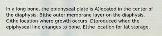 In a long bone, the epiphyseal plate is A)located in the center of the diaphysis. B)the outer membrane layer on the diaphysis. C)the location where growth occurs. D)produced when the epiphyseal line changes to bone. E)the location for fat storage.