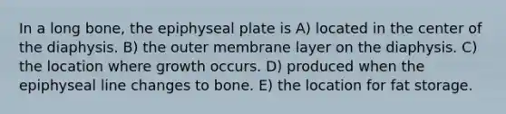 In a long bone, the epiphyseal plate is A) located in the center of the diaphysis. B) the outer membrane layer on the diaphysis. C) the location where growth occurs. D) produced when the epiphyseal line changes to bone. E) the location for fat storage.