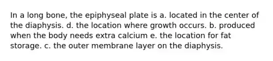 In a long bone, the epiphyseal plate is a. located in the center of the diaphysis. d. the location where growth occurs. b. produced when the body needs extra calcium e. the location for fat storage. c. the outer membrane layer on the diaphysis.