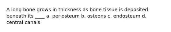 A long bone grows in thickness as bone tissue is deposited beneath its ____ a. periosteum b. osteons c. endosteum d. central canals