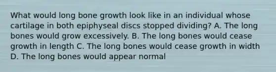 What would long bone growth look like in an individual whose cartilage in both epiphyseal discs stopped dividing? A. The long bones would grow excessively. B. The long bones would cease growth in length C. The long bones would cease growth in width D. The long bones would appear normal