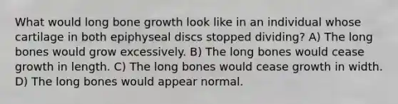 What would long bone growth look like in an individual whose cartilage in both epiphyseal discs stopped dividing? A) The long bones would grow excessively. B) The long bones would cease growth in length. C) The long bones would cease growth in width. D) The long bones would appear normal.