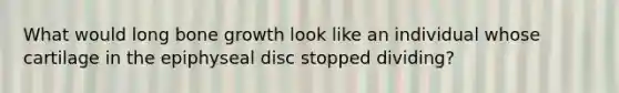 What would long bone growth look like an individual whose cartilage in the epiphyseal disc stopped dividing?