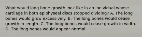 What would long bone growth look like in an individual whose cartilage in both epiphyseal discs stopped dividing? A. The long bones would grow excessively. B. The long bones would cease growth in length. C. The long bones would cease growth in width. D. The long bones would appear normal.