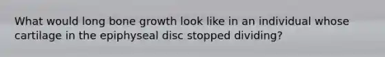 What would long bone growth look like in an individual whose cartilage in the epiphyseal disc stopped dividing?