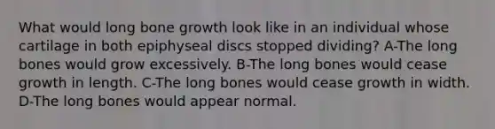 What would long bone growth look like in an individual whose cartilage in both epiphyseal discs stopped dividing? A-The long bones would grow excessively. B-The long bones would cease growth in length. C-The long bones would cease growth in width. D-The long bones would appear normal.