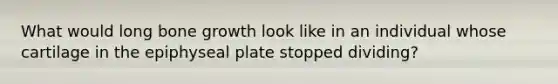 What would long bone growth look like in an individual whose cartilage in the epiphyseal plate stopped dividing?