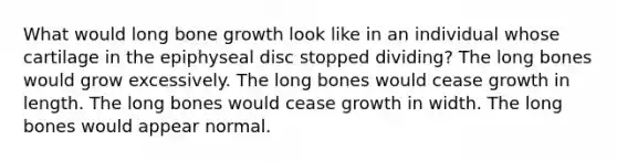 What would long bone growth look like in an individual whose cartilage in the epiphyseal disc stopped dividing? The long bones would grow excessively. The long bones would cease growth in length. The long bones would cease growth in width. The long bones would appear normal.