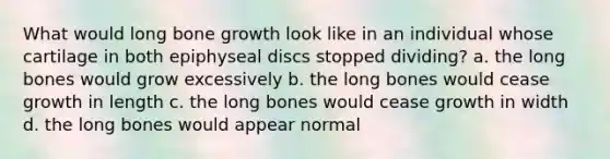 What would long bone growth look like in an individual whose cartilage in both epiphyseal discs stopped dividing? a. the long bones would grow excessively b. the long bones would cease growth in length c. the long bones would cease growth in width d. the long bones would appear normal