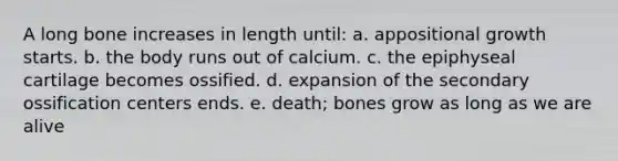 A long bone increases in length until: a. appositional growth starts. b. the body runs out of calcium. c. the epiphyseal cartilage becomes ossified. d. expansion of the secondary ossification centers ends. e. death; bones grow as long as we are alive