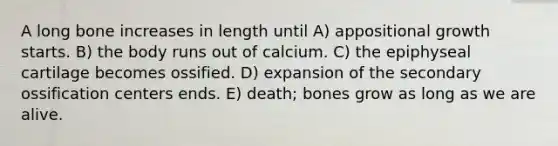 A long bone increases in length until A) appositional growth starts. B) the body runs out of calcium. C) the epiphyseal cartilage becomes ossified. D) expansion of the secondary ossification centers ends. E) death; bones grow as long as we are alive.