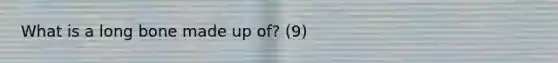 What is a long bone made up of? (9)