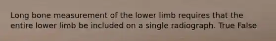 Long bone measurement of the lower limb requires that the entire lower limb be included on a single radiograph. True False