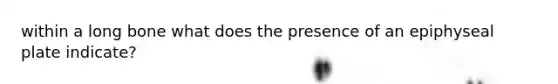 within a long bone what does the presence of an epiphyseal plate indicate?