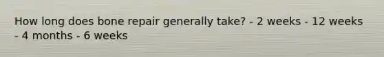How long does bone repair generally take? - 2 weeks - 12 weeks - 4 months - 6 weeks