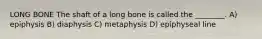 LONG BONE The shaft of a long bone is called the ________. A) epiphysis B) diaphysis C) metaphysis D) epiphyseal line