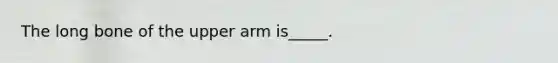 The long bone of the upper arm is_____.