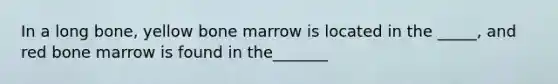 In a long bone, yellow bone marrow is located in the _____, and red bone marrow is found in the_______