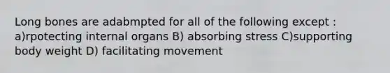 Long bones are adabmpted for all of the following except : a)rpotecting internal organs B) absorbing stress C)supporting body weight D) facilitating movement