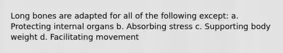 Long bones are adapted for all of the following except: a. Protecting internal organs b. Absorbing stress c. Supporting body weight d. Facilitating movement