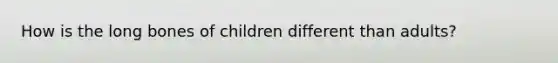 How is the long bones of children different than adults?