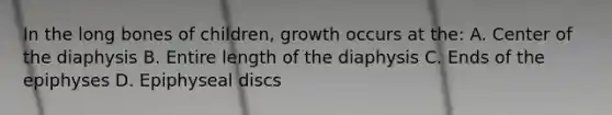 In the long bones of children, growth occurs at the: A. Center of the diaphysis B. Entire length of the diaphysis C. Ends of the epiphyses D. Epiphyseal discs