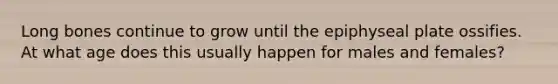 Long bones continue to grow until the epiphyseal plate ossifies. At what age does this usually happen for males and females?