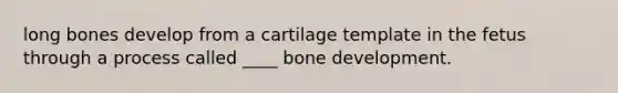 long bones develop from a cartilage template in the fetus through a process called ____ bone development.