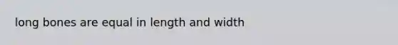 long bones are equal in length and width