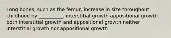 Long bones, such as the femur, increase in size throughout childhood by __________. interstitial growth appositional growth both interstitial growth and appositional growth neither interstitial growth nor appositional growth