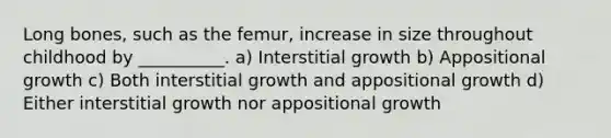 Long bones, such as the femur, increase in size throughout childhood by __________. a) Interstitial growth b) Appositional growth c) Both interstitial growth and appositional growth d) Either interstitial growth nor appositional growth