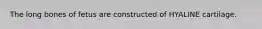 The long bones of fetus are constructed of HYALINE cartilage.