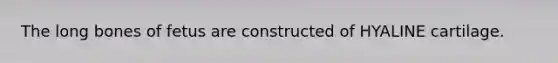 The long bones of fetus are constructed of HYALINE cartilage.
