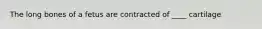 The long bones of a fetus are contracted of ____ cartilage