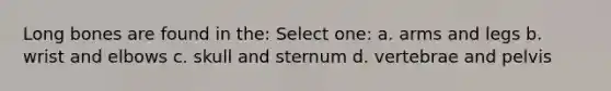 Long bones are found in the: Select one: a. arms and legs b. wrist and elbows c. skull and sternum d. vertebrae and pelvis