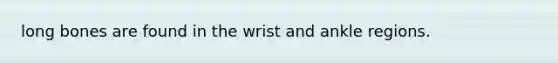 long bones are found in the wrist and ankle regions.