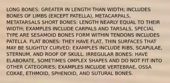 LONG BONES: GREATER IN LENGTH THAN WIDTH; INCLUDES BONES OF LIMBS (EXCEPT PATELLA), METACARPALS, METATARSALS SHORT BONES: LENGTH NEARLY EQUAL TO THEIR WIDTH; EXAMPLES INCLUDE CARPALS AND TARSALS, SPECIAL TYPE ARE SESAMOID BONES FORM WITHIN TENDONS INCLUDES PATELLA. FLAT BONES: THEY HAVE FLAT, THIN SURFACES THAT MAY BE SLIGHTLY CURVED; EXAMPLES INCLUDE RIBS, SCAPULAE, STERNUM, AND ROOF OF SKULL. IRREGULAR BONES: HAVE ELABORATE, SOMETIMES OMPLEX SHAPES AND DO NOT FIT INTO OTHER CATEGORIES; EXAMPLES INCLUDE VERTEBRAE, OSSA COXAE, ETHMOID, SPHENOID, AND SUTURAL BONES.